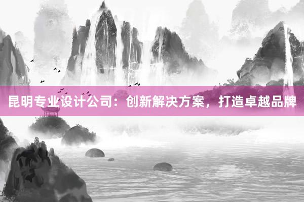 昆明专业设计公司：创新解决方案，打造卓越品牌