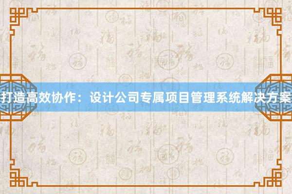 打造高效协作：设计公司专属项目管理系统解决方案